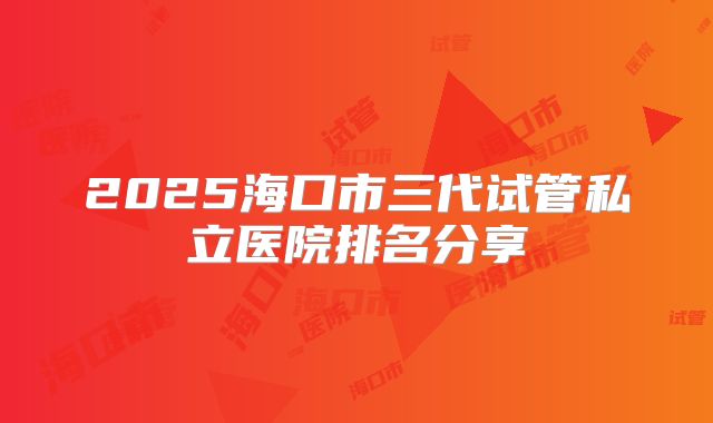 2025海口市三代试管私立医院排名分享