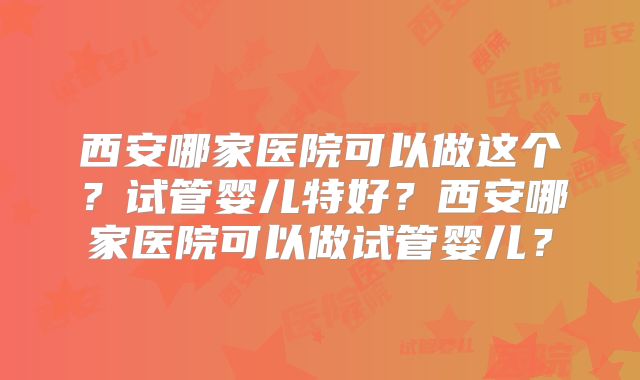西安哪家医院可以做这个?试管婴儿特好?西安哪家医院可以做试管婴儿?