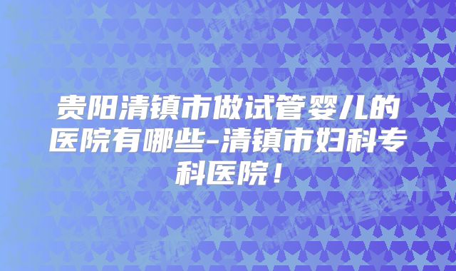 贵阳清镇市做试管婴儿的医院有哪些-清镇市妇科专科医院！