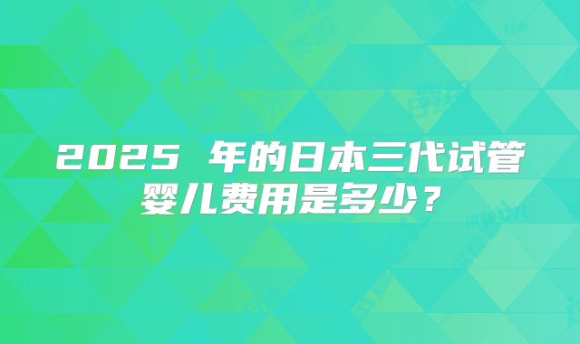 2025 年的日本三代试管婴儿费用是多少?