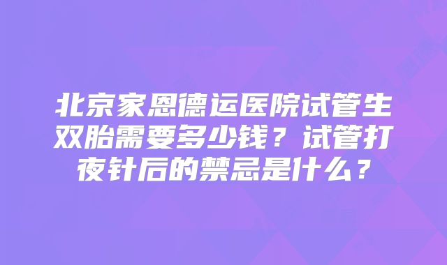 北京家恩德运医院试管生双胎需要多少钱？试管打夜针后的禁忌是什么？