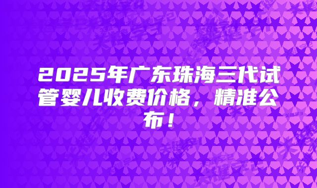2025年广东珠海三代试管婴儿收费价格，精准公布！