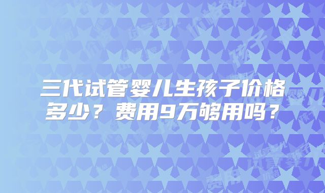 三代试管婴儿生孩子价格多少？费用9万够用吗？