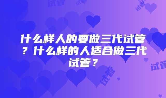 什么样人的要做三代试管?什么样的人适合做三代试管?