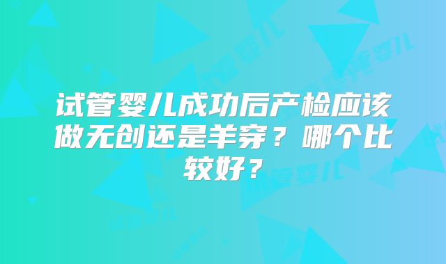 试管婴儿成功后产检应该做无创还是羊穿？哪个比较好？