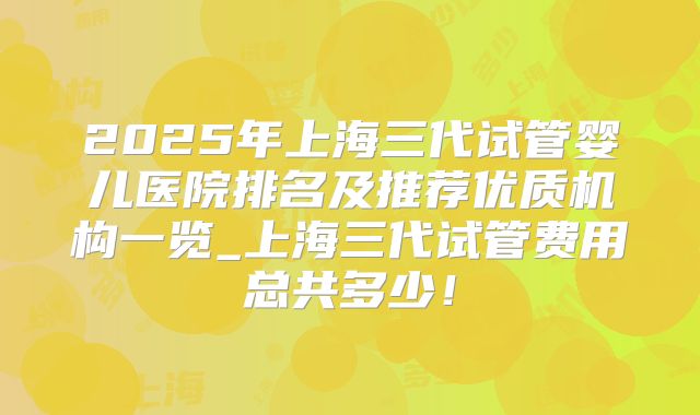 2025年上海三代试管婴儿医院排名及推荐优质机构一览_上海三代试管费用总共多少！