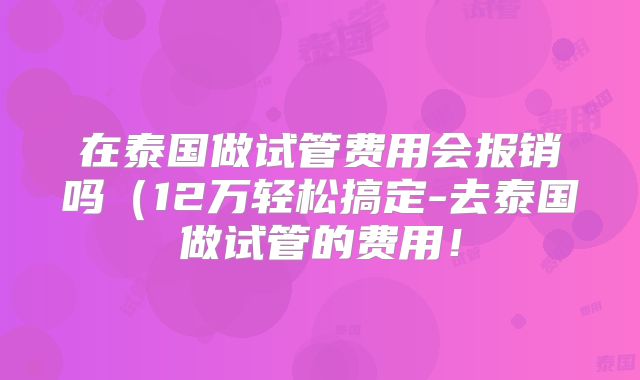 在泰国做试管费用会报销吗（12万轻松搞定-去泰国做试管的费用！