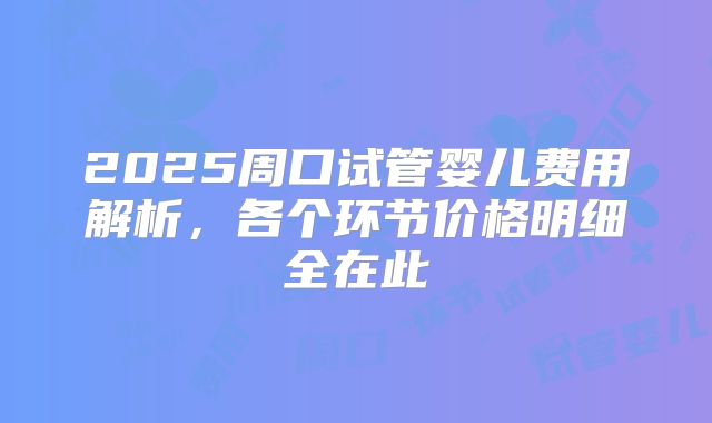 2025周口试管婴儿费用解析，各个环节价格明细全在此