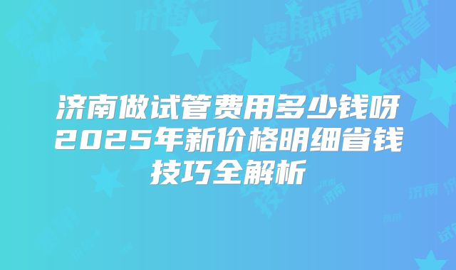 济南做试管费用多少钱呀2025年新价格明细省钱技巧全解析