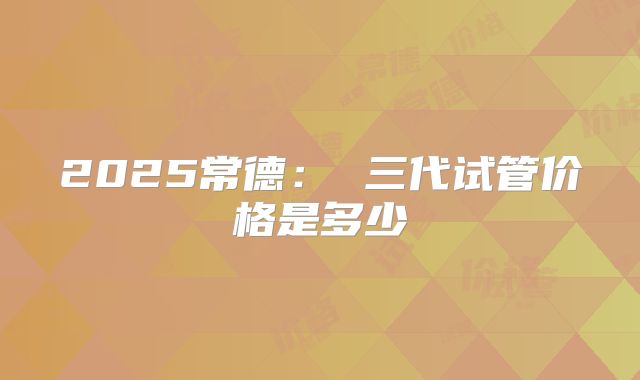 2025常德： 三代试管价格是多少