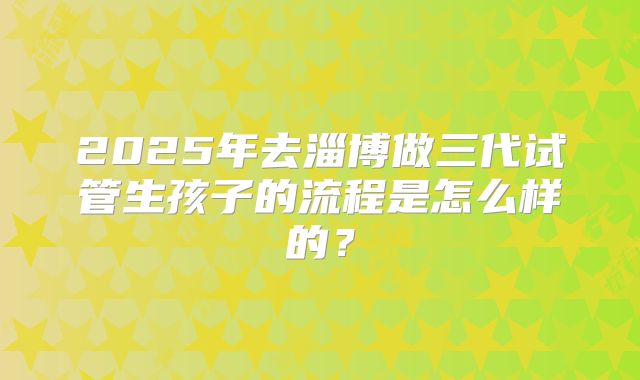 2025年去淄博做三代试管生孩子的流程是怎么样的？