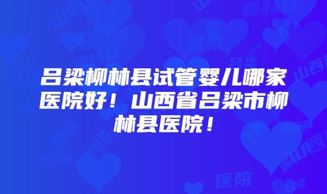 吕梁柳林县试管婴儿哪家医院好！山西省吕梁市柳林县医院！