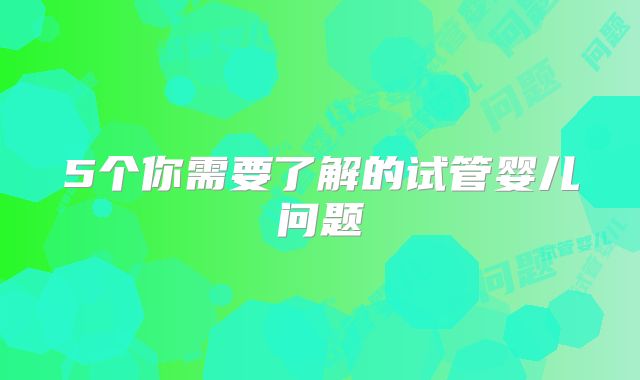 5个你需要了解的试管婴儿问题