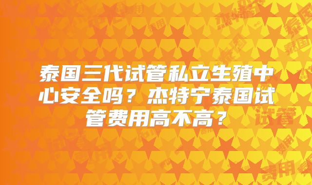 泰国三代试管私立生殖中心安全吗？杰特宁泰国试管费用高不高？