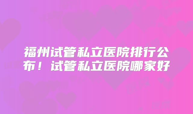 福州试管私立医院排行公布!试管私立医院哪家好