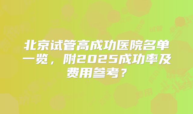 北京试管高成功医院名单一览，附2025成功率及费用参考？