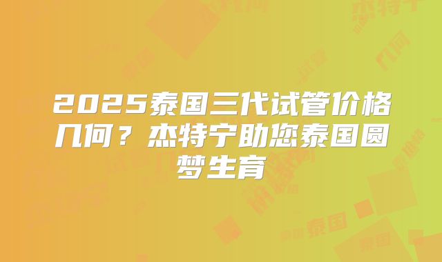 2025泰国三代试管价格几何？杰特宁助您泰国圆梦生育