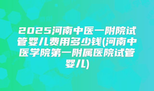 2025河南中医一附院试管婴儿费用多少钱(河南中医学院第一附属医院试管婴儿)