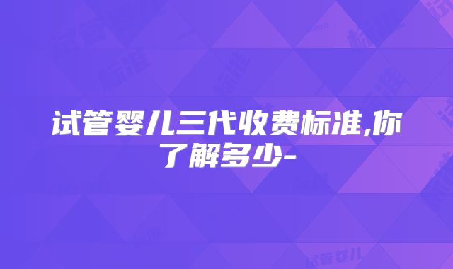 试管婴儿三代收费标准,你了解多少-