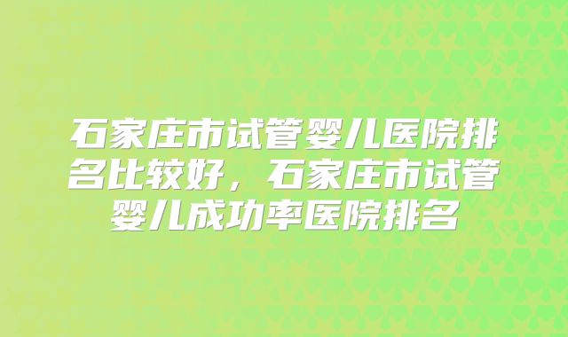 石家庄市试管婴儿医院排名比较好,石家庄市试管婴儿成功率医院排名