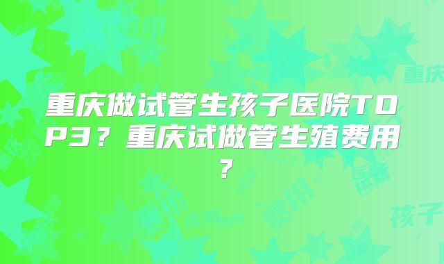 重庆做试管生孩子医院TOP3？重庆试做管生殖费用？