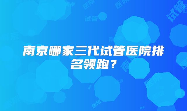 南京哪家三代试管医院排名领跑?