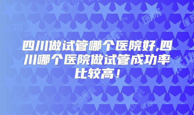四川做试管哪个医院好,四川哪个医院做试管成功率比较高!