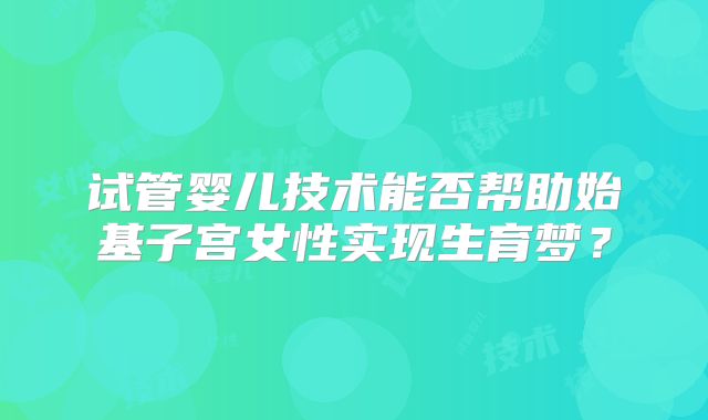 试管婴儿技术能否帮助始基子宫女性实现生育梦?