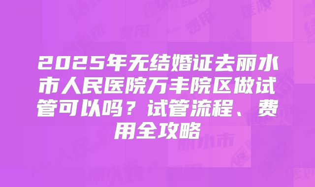 2025年无结婚证去丽水市人民医院万丰院区做试管可以吗？试管流程、费用全攻略