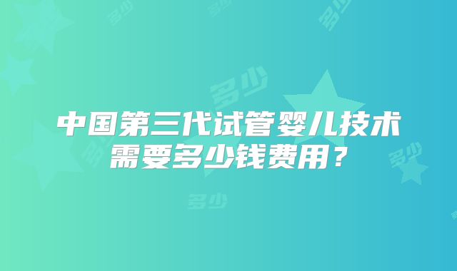 中国第三代试管婴儿技术需要多少钱费用？