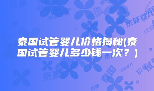 泰国试管婴儿价格揭秘(泰国试管婴儿多少钱一次？)