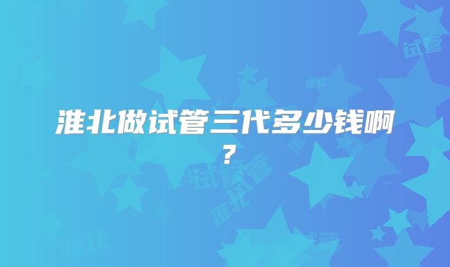 淮北做试管三代多少钱啊?