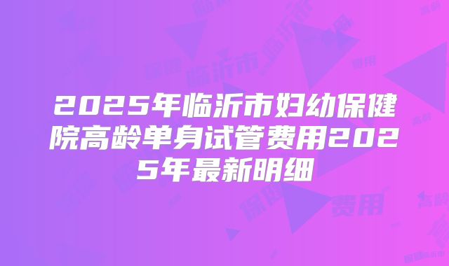 2025年临沂市妇幼保健院高龄单身试管费用2025年最新明细
