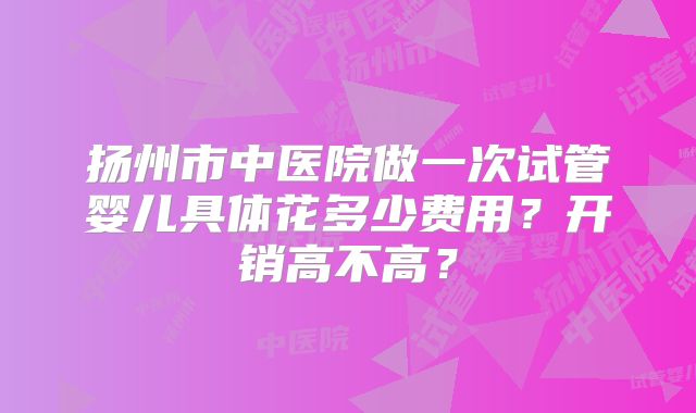 扬州市中医院做一次试管婴儿具体花多少费用？开销高不高？