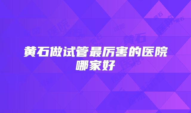 黄石做试管最厉害的医院哪家好