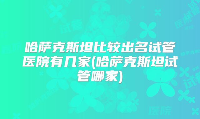 哈萨克斯坦比较出名试管医院有几家(哈萨克斯坦试管哪家)