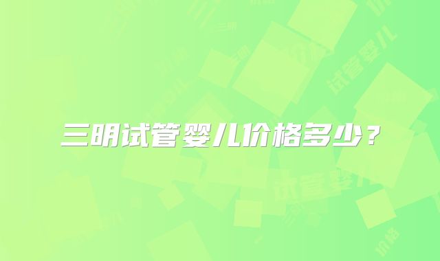 三明试管婴儿价格多少?