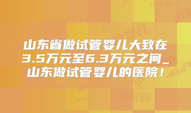 山东省做试管婴儿大致在3.5万元至6.3万元之间_山东做试管婴儿的医院！