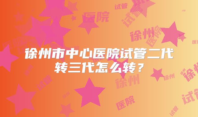 徐州市中心医院试管二代转三代怎么转？