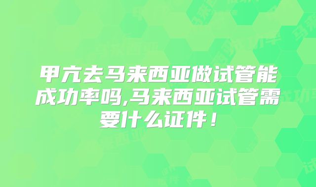 甲亢去马来西亚做试管能成功率吗,马来西亚试管需要什么证件！