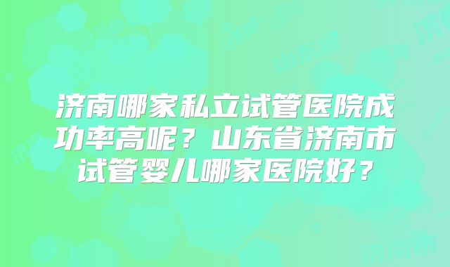 济南哪家私立试管医院成功率高呢？山东省济南市试管婴儿哪家医院好？