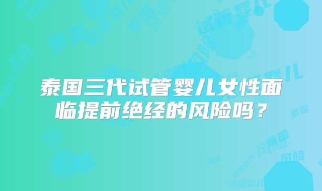 泰国三代试管婴儿女性面临提前绝经的风险吗？