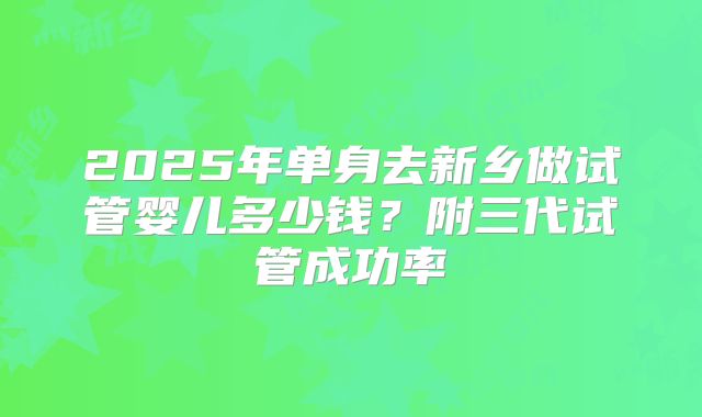 2025年单身去新乡做试管婴儿多少钱?附三代试管成功率