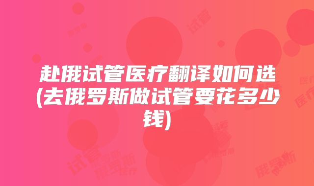 赴俄试管医疗翻译如何选(去俄罗斯做试管要花多少钱)