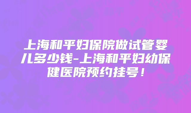 上海和平妇保院做试管婴儿多少钱-上海和平妇幼保健医院预约挂号！