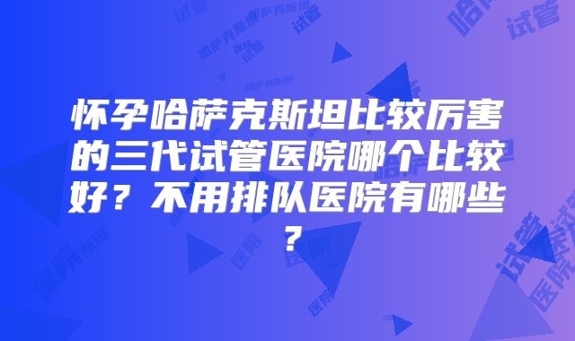 怀孕哈萨克斯坦比较厉害的三代试管医院哪个比较好？不用排队医院有哪些？