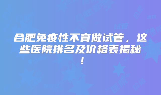 合肥免疫性不育做试管，这些医院排名及价格表揭秘！