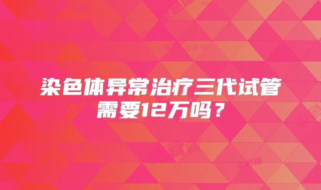 染色体异常治疗三代试管需要12万吗？