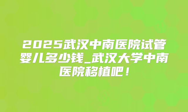 2025武汉中南医院试管婴儿多少钱_武汉大学中南医院移植吧!