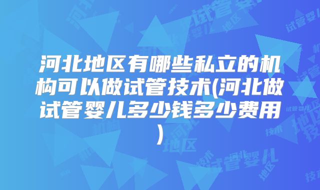 河北地区有哪些私立的机构可以做试管技术(河北做试管婴儿多少钱多少费用)